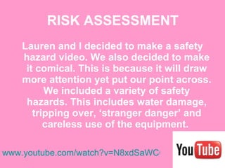 RISK ASSESSMENT Lauren and I decided to make a safety hazard video. We also decided to make it comical. This is because it will draw more attention yet put our point across. We included a variety of safety hazards. This includes water damage, tripping over, ‘stranger danger’ and careless use of the equipment.  www.youtube.com/watch?v=N8xdSaWCGNw 