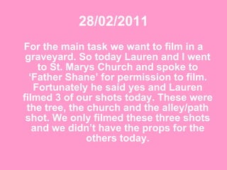 28/02/2011 For the main task we want to film in a graveyard. So today Lauren and I went to St. Marys Church and spoke to ‘Father Shane’ for permission to film. Fortunately he said yes and Lauren filmed 3 of our shots today. These were the tree, the church and the alley/path shot. We only filmed these three shots and we didn’t have the props for the others today. 