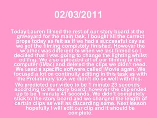 02/03/2011 Today Lauren filmed the rest of our story board at the graveyard for the main task. I bought all the correct props today so felt as if we had a successful day as we got the filming completely finished. However the weather was different to when we last filmed so I decided that I was going to change the lighting whilst editing. We also uploaded all of our filming to the computer (iMac) and deleted the clips we didn’t need. We used a specific software called iMovie again. We focused a lot on continuity editing in this task as with the Preliminary task we didn’t do so well with this.  We predicted our video to be 1 minute 23 seconds according to the story board; however the clip ended up to be 1 minute 41 seconds. We didn’t completely stick to the story board and we changed the length of certain clips as well as discarding some. Next lesson hopefully I will edit our clip and it should be complete. 