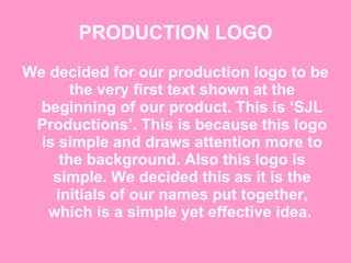 PRODUCTION LOGO We decided for our production logo to be the very first text shown at the beginning of our product. This is ‘SJL Productions’. This is because this logo is simple and draws attention more to the background. Also this logo is simple. We decided this as it is the initials of our names put together, which is a simple yet effective idea.  