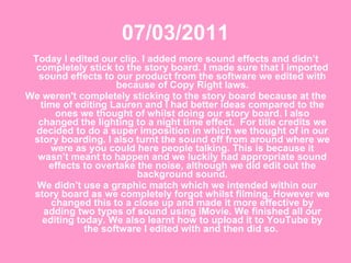 07/03/2011 Today I edited our clip. I added more sound effects and didn’t completely stick to the story board. I made sure that I imported sound effects to our product from the software we edited with because of Copy Right laws. We weren't completely sticking to the story board because at the time of editing Lauren and I had better ideas compared to the ones we thought of whilst doing our story board. I also changed the lighting to a night time effect.  For title credits we decided to do a super imposition in which we thought of in our story boarding. I also turnt the sound off from around where we were as you could here people talking. This is because it wasn’t meant to happen and we luckily had appropriate sound effects to overtake the noise, although we did edit out the background sound. We didn’t use a graphic match which we intended within our story board as we completely forgot whilst filming. However we changed this to a close up and made it more effective by adding two types of sound using iMovie. We finished all our editing today. We also learnt how to upload it to YouTube by the software I edited with and then did so.  
