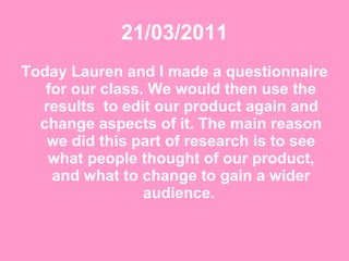 21/03/2011 Today Lauren and I made a questionnaire for our class. We would then use the results  to edit our product again and change aspects of it. The main reason we did this part of research is to see what people thought of our product, and what to change to gain a wider audience.  
