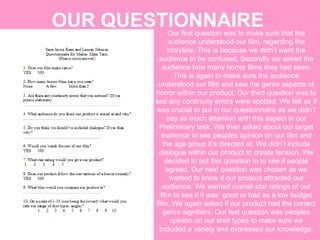 OUR QUESTIONNAIRE Our first question was to make sure that the audience understood our film, regarding the storyline. This is because we didn’t want the audience to be confused. Secondly we asked the audience how many horror films they had seen. This is again to make sure the audience understood our film and saw the genre aspects of horror within our product. Our third question was to see any continuity errors were spotted. We felt as if was crucial to put in our questionnaire as we didn’t pay as much attention with this aspect in our Preliminary task. We then asked about our target audience to see peoples opinion on our film and the age group it’s directed at. We didn’t include dialogue within our product to create tension. We decided to put this question in to see if people agreed. Our next question was chosen as we wanted to know if our product attracted our audience. We wanted overall star ratings of our film to see if it was  good or bad as a low budget film. We again asked if our product had the correct genre signifiers. Our last question was peoples opinion on our shot types to make sure we included a variety and expressed our knowledge. 