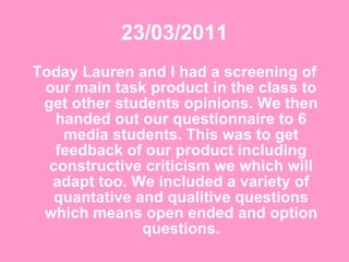 23/03/2011 Today Lauren and I had a screening of our main task product in the class to get other students opinions. We then handed out our questionnaire to 6 media students. This was to get feedback of our product including constructive criticism we which will adapt too. We included a variety of quantative and qualitive questions which means open ended and option questions. 