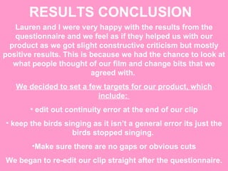 RESULTS CONCLUSION   Lauren and I were very happy with the results from the questionnaire and we feel as if they helped us with our product as we got slight constructive criticism but mostly positive results. This is because we had the chance to look at what people thought of our film and change bits that we agreed with.  We decided to set a few targets for our product, which include:  edit out continuity error at the end of our clip keep the birds singing as it isn’t a general error its just the birds stopped singing.  Make sure there are no gaps or obvious cuts We began to re-edit our clip straight after the questionnaire. 