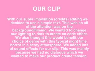 OUR CLIP   With our super imposition (credits) editing we decided to use a simple text. This was so all of the attention was on the background/filming. We wanted to change our lighting to dark to create an eerie effect. We also thought this would benefit our choice of genre with this typical night time horror in a scary atmosphere. We added lots of sound effects for our clip. This was mainly because we had no dialogue which we wanted to make our product create tension. 