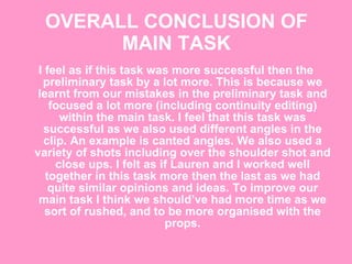 OVERALL CONCLUSION OF MAIN TASK I feel as if this task was more successful then the preliminary task by a lot more. This is because we learnt from our mistakes in the preliminary task and focused a lot more (including continuity editing) within the main task. I feel that this task was successful as we also used different angles in the clip. An example is canted angles. We also used a variety of shots including over the shoulder shot and close ups. I felt as if Lauren and I worked well together in this task more then the last as we had quite similar opinions and ideas. To improve our main task I think we should’ve had more time as we sort of rushed, and to be more organised with the props. 