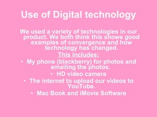 Use of Digital technology We used a variety of technologies in our product. We both think this shows good examples of convergence and how technology has changed. This includes: My phone (blackberry) for photos and emailing the photos.  HD video camera The internet to upload our videos to YouTube. Mac Book and iMovie Software 