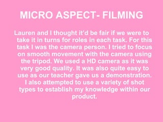 MICRO ASPECT- FILMING Lauren and I thought it’d be fair if we were to take it in turns for roles in each task. For this task I was the camera person. I tried to focus on smooth movement with the camera using the tripod. We used a HD camera as it was very good quality. It was also quite easy to use as our teacher gave us a demonstration. I also attempted to use a variety of shot types to establish my knowledge within our product. 