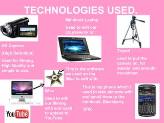 TECHNOLOGIES USED. Tripod used to put the camera on, for steady  and smooth movement. HD Camera  (High Definition) Used for filming. High Quality and simple to use. Minibook Laptop Used to edit our coursework on iMac  Used to edit our filming with and used to upload to YouTube This is the software we used on the iMac to edit with. This is my phone which I used to take pictures with and email them to the minibook. Blackberry 9700 