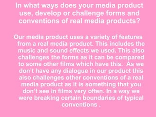 In what ways does your media product use, develop or challenge forms and conventions of real media products? Our media product uses a variety of features from a real media product. This includes the music and sound effects we used. This also challenges the forms as it can be compared to some other films which have this.  As we don’t have any dialogue in our product this also challenges other conventions of a real media product as it is something that you don’t see in films very often. In a way we were breaking certain boundaries of typical conventions . 