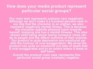 How does your media product represent particular social groups? Our main task represents orphans very negatively. Although we don’t make it a hundred percent clear in our clip that the character is an orphan, we also represent negatively mental illness. This is because the character exploits physical harm towards herself, implying she has a mental illnesss. This also shows what being alone/ losing someone close can do to people and the affect/ outcome of their actions. Our product is quite depressive and emotional yet with the humour of over-exaggeration. We show the product has quite an emotional out take of death that it over-exaggerates and to an extent where it leads to self harm.  Overall the product/ main task represents this particular social group (orphans) negative. 