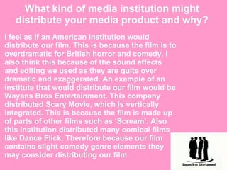 What kind of media institution might distribute your media product and why? I feel as if an American institution would distribute our film. This is because the film is to overdramatic for British horror and comedy. I also think this because of the sound effects and editing we used as they are quite over dramatic and exaggerated. An example of an institute that would distribute our film would be Wayans Bros Entertainment. This company distributed Scary Movie, which is vertically integrated. This is because the film is made up of parts of other films such as ‘Scream’. Also this institution distributed many comical films like Dance Flick. Therefore because our film contains slight comedy genre elements they may consider distributing our film 