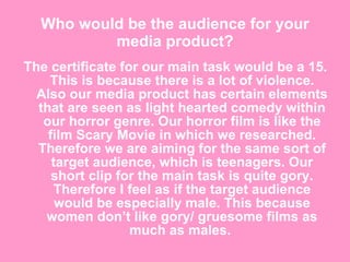 Who would be the audience for your media product? The certificate for our main task would be a 15. This is because there is a lot of violence. Also our media product has certain elements that are seen as light hearted comedy within our horror genre. Our horror film is like the film Scary Movie in which we researched. Therefore we are aiming for the same sort of target audience, which is teenagers. Our short clip for the main task is quite gory. Therefore I feel as if the target audience would be especially male. This because women don’t like gory/ gruesome films as much as males.  