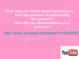 What have you learnt about technologies from the process of constructing this product?  How did you attract/address your audience? http://www.youtube.com/watch?v=Sm99S69S2to&feature=mfu_in_order&list=UL 