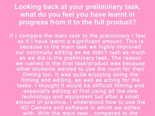 Looking back at your preliminary task, what do you feel you have learnt in progress from it to the full product? If I compare the main task to the preliminary I feel as if I have learnt a significant amount. This is because in the main task we highly improved our continuity editing as we didn’t rush as much as we did in the preliminary task. The reason we rushed in the first task/product was because other students wanted to use the room for their filming too. It was quite enjoying doing the filming and editing, as well as acting for the tasks. I thought it would be difficult filming and especially editing at first using all the new technology and equipment but after a small amount of practice, I understood how to use the HD Camera and software in which we edited with. With the main task , compared to the preliminary, I feel as if I’ve become a lot more confident editing and have became more organised.  