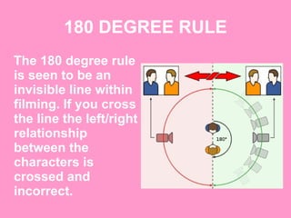 180 DEGREE RULE The 180 degree rule is seen to be an invisible line within filming. If you cross the line the left/right relationship between the characters is crossed and incorrect.   