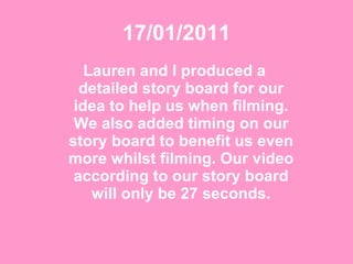 17/01/2011 Lauren and I produced a detailed story board for our idea to help us when filming. We also added timing on our story board to benefit us even more whilst filming. Our video according to our story board will only be 27 seconds. 