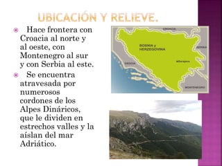  Hace frontera con
Croacia al norte y
al oeste, con
Montenegro al sur
y con Serbia al este.
 Se encuentra
atravesada por
numerosos
cordones de los
Alpes Dináricos,
que le dividen en
estrechos valles y la
aíslan del mar
Adriático.
 