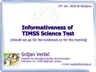 Informativeness of  TIMSS Science Test (should we go for the evidences or for the training) Srdjan Verbić  Institute for Education Quality and Evaluation Fabrisova 10, 11000 Belgrade, Serbia e-mail:  sverbic   @   ceo.edu.rs 19 th  Jan. 2010 @ Sarajevo 