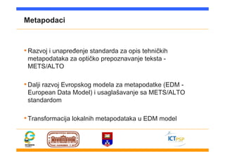 Metapodaci
•Razvoj i unapređenje standarda za opis tehničkih
metapodataka za optičko prepoznavanje teksta -
METS/ALTO
•Dalji razvoj Evropskog modela za metapodatke (EDM -
European Data Model) i usaglašavanje sa METS/ALTO
standardom
•Transformacija lokalnih metapodataka u EDM model
 