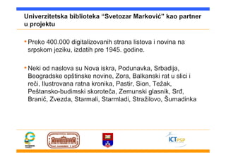 Univerzitetska biblioteka “Svetozar Marković” kao partner
u projektu
•Preko 400.000 digitalizovanih strana listova i novina na
srpskom jeziku, izdatih pre 1945. godine.
•Neki od naslova su Nova iskra, Podunavka, Srbadija,
Beogradske opštinske novine, Zora, Balkanski rat u slici i
reči, Ilustrovana ratna kronika, Pastir, Sion, Težak,
Peštansko-budimski skoroteča, Zemunski glasnik, Srđ,
Branič, Zvezda, Starmali, Starmladi, Stražilovo, Šumadinka
 