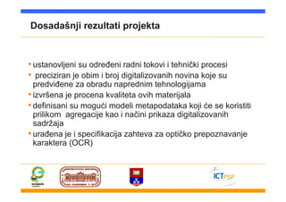 Dosadašnji rezultati projekta
•ustanovljeni su određeni radni tokovi i tehnički procesi
• preciziran je obim i broj digitalizovanih novina koje su
predviđene za obradu naprednim tehnologijama
•izvršena je procena kvaliteta ovih materijala
•definisani su mogući modeli metapodataka koji će se koristiti
prilikom agregacije kao i načini prikaza digitalizovanih
sadržaja
•urađena je i specifikacija zahteva za optičko prepoznavanje
karaktera (OCR)
 