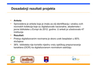 Dosadašnji rezultati projekta
• Anketa
• Sprovedena je anketa koja je imala za cilj identifikaciju i analizu svih
novinskih kolekcija koje su digitalizovale nacionalne, akademske i
javne biblioteke u Evropi do 2012. godine. U anketi je učestvovalo 47
institucija
• Rezultati:
• Pristup digitalizovanim novinama je skoro uvek besplatan u 85%
slučajeva
• 36% biblioteka nije koristilo nijednu vrstu optičkog prepoznavanja
karaktera (OCR) na digitalizovanom novinskom sadržaju
 