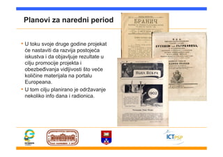 Planovi za naredni period
• U toku svoje druge godine projekat
će nastaviti da razvija postojeća
iskustva i da objavljuje rezultate u
cilju promocije projekta i
obezbeđivanja vidljivosti što veće
količine materijala na portalu
Europeana.
• U tom cilju planirano je održavanje
nekoliko info dana i radionica.
 