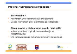 2
Projekat “Europeana Newspapers”
Zašto novine?
• relevantan izvor informacija za sve građane
• visoko relevantan izvor informacija za istraživače
Stanje novina u bibliotekama između raja i pakla
• solidni kompletni originali, izuzetne kopije na
mikrofilmovima
• krti, lomljivi originali, nekompletni brojevi, suplementi
 