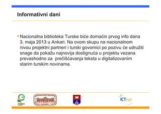 Informativni dani
•Nacionalna biblioteka Turske biće domaćin prvog info dana
3. maja 2013 u Ankari. Na ovom skupu na nacionalnom
nivou projektni partneri i turski govornici po pozivu će udružiti
snage da pokažu najnovija dostignuća u projektu vezana
prevashodno za prečišćavanja teksta u digitalizovanim
starim turskim novinama.
 