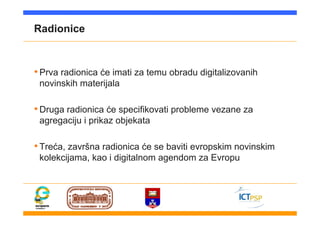 Radionice
•Prva radionica će imati za temu obradu digitalizovanih
novinskih materijala
•Druga radionica će specifikovati probleme vezane za
agregaciju i prikaz objekata
•Treća, završna radionica će se baviti evropskim novinskim
kolekcijama, kao i digitalnom agendom za Evropu
 