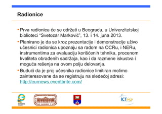 Radionice
•Prva radionica će se održati u Beogradu, u Univerzitetskoj
biblioteci “Svetozar Marković”, 13. i 14. juna 2013.
•Planirano je da se kroz prezentacije i demonstracije uživo
učesnici radionica upoznaju sa radom na OCRu, i NERu,
instrumentima za evaluaciju korišćenih tehnika, procenom
kvaliteta obrađenih sadržaja, kao i da razmene iskustva i
moguća rešenja na ovom polju delovanja.
•Budući da je proj učesnika radionice limitiran molimo
zainteresovane da se registruju na sledećoj adresi:
http://eurnews.eventbrite.com/
 