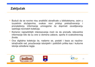 23
Zaključak
• Budući da se novine nisu analitički obrađivale u bibliotekama, osim u
izuzetnim slučajevima, ovakav novi pristup pretraživavanju i
pronalaženju informacija umnogome će doprineti osvetljavanju
sadržaja novinskih kolekcija.
• Korisnici najrazličitijih interesovanja moći će da pronađu relevantne
informacije bilo da su one iz domena zabave, sporta ili svakodnevnog
života.
• Ova digitalna kolekcija će, nadamo se, postati i baza za naučno-
istraživački rad, proučavanje istorijskih i političkih prilika kao i kulturne
istorije određene regije.
 