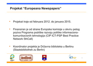 3
Projekat “Europeana Newspapers”
• Projekat traje od februara 2012. do januara 2015.
• Finansiran je od strane Evropske komisije u okviru petog
poziva Programa podrške razvoju politike informaciono-
komunikacionih tehnologija (CIP ICT-PSP Best Practice
Network 5thCall)
• Koordinator projekta je Državna biblioteka u Berlinu
(Staatsbibliothek zu Berlin)
 