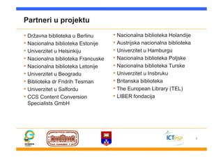 5
Partneri u projektu
• Državna biblioteka u Berlinu
• Nacionalna biblioteka Estonije
• Univerzitet u Helsinkiju
• Nacionalna biblioteka Francuske
• Nacionalna biblioteka Letonije
• Univerzitet u Beogradu
• Biblioteka dr Fridrih Tesman
• Univerzitet u Salfordu
• CCS Content Conversion
Specialists GmbH
• Nacionalna biblioteka Holandije
• Austrijska nacionalna biblioteka
• Univerzitet u Hamburgu
• Nacionalna biblioteka Poljske
• Nacionalna biblioteka Turske
• Univerzitet u Insbruku
• Britanska biblioteka
• The European Library (TEL)
• LIBER fondacija
 