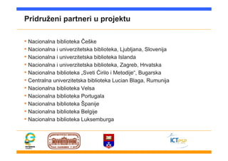 Pridruženi partneri u projektu
• Nacionalna biblioteka Češke
• Nacionalna i univerzitetska biblioteka, Ljubljana, Slovenija
• Nacionalna i univerzitetska biblioteka Islanda
• Nacionalna i univerzitetska biblioteka, Zagreb, Hrvatska
• Nacionalna biblioteka „Sveti Ćirilo i Metodije“, Bugarska
• Centralna univerzitetska biblioteka Lucian Blaga, Rumunija
• Nacionalna biblioteka Velsa
• Nacionalna biblioteka Portugala
• Nacionalna biblioteka Španije
• Nacionalna biblioteka Belgije
• Nacionalna biblioteka Luksemburga
 