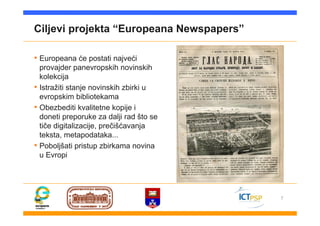 7
Ciljevi projekta “Europeana Newspapers”
• Europeana će postati najveći
provajder panevropskih novinskih
kolekcija
• Istražiti stanje novinskih zbirki u
evropskim bibliotekama
• Obezbediti kvalitetne kopije i
doneti preporuke za dalji rad što se
tiče digitalizacije, prečišćavanja
teksta, metapodataka...
• Poboljšati pristup zbirkama novina
u Evropi
 