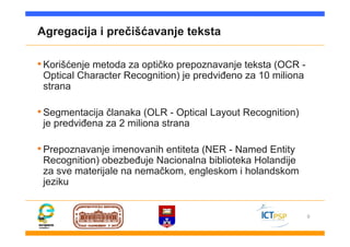 9
Agregacija i prečišćavanje teksta
•Korišćenje metoda za optičko prepoznavanje teksta (OCR -
Optical Character Recognition) je predviđeno za 10 miliona
strana
•Segmentacija članaka (OLR - Optical Layout Recognition)
je predviđena za 2 miliona strana
•Prepoznavanje imenovanih entiteta (NER - Named Entity
Recognition) obezbeđuje Nacionalna biblioteka Holandije
za sve materijale na nemačkom, engleskom i holandskom
jeziku
 