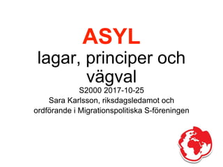 ASYL
lagar, principer och
vägval
S2000 2017-10-25
Sara Karlsson, riksdagsledamot och
ordförande i Migrationspolitiska S-föreningen
 