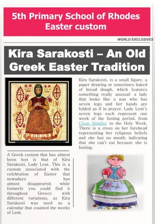 Kira Sarakosti – An Old
Greek Easter Tradition
Kira Sarakosti, is a small figure, a
paper drawing or sometimes baked
of bread dough, which features
something really unusual: a lady
that looks like a nun who has
seven legs and her hands are
folded as if in prayer. Lady Lent’s
seven legs each represent one
week of the fasting period, from
Clean Monday to the Holy Week.
There is a cross on her forehead
representing her religious beliefs
and she has no mouth, indicating
that she can’t eat because she is
fasting.
WORLD EXCLUSIVES
5th Primary School of Rhodes
Easter custom
A Greek custom that has almost
been lost is that of Kira
Sarakosti, Lady Lent. This is a
custom associated with the
celebration of Easter that
nowadays has
almost disappeared, while
formerly you could find it
throughout Greece with
different variations, as Kira
Sarakosti was used as a
calendar that counted the weeks
of Lent.
 