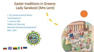 Easter traditions in Greece:
Lady Sarakosti (Mrs Lent)
• 21st primary school of Athens
“Lela Karagianni”
• Erasmus+ KA2
“Myths, Art, Tales and
Games for Intercultural Cooperation”
2019 - 2021
 