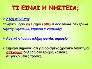 ΤΙ ΕΙΝΑΙ Η ΝΗΣΤΕΙΑ; Λέξη σύνθετη :  αρνητικό μόριο  νη   +  ρήμα  εσθίω   = δεν εσθίω, δεν τρώω Νήστις, νηστεύω, νηστεία = νηστικός! Αρχικά σήμαινε  πλήρη ασιτία, ατροφία Σήμερα σημαίνει ότι για ορισμένο χρονικό διάστημα  απέχουμε , δηλαδή δεν τρώμε, κάποιες συγκεκριμένες τροφές 