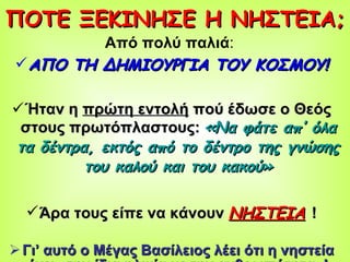 ΠΟΤΕ ΞΕΚΙΝΗΣΕ Η ΝΗΣΤΕΙΑ; Από πολύ παλιά :  ΑΠΟ ΤΗ ΔΗΜΙΟΥΡΓΙΑ ΤΟΥ ΚΟΣΜΟΥ! Ήταν η  πρώτη εντολή  πού έδωσε ο Θεός στους πρωτόπλαστους:   «Να φάτε απ’ όλα τα δέντρα, εκτός από το δέντρο της γνώσης του καλού και του κακού» Άρα τους είπε να κάνουν   ΝΗΣΤΕΙΑ   ! Γι’ αυτό ο Μέγας Βασίλειος λέει ότι η νηστεία έχει «την ίδια ηλικία με την ανθρωπότητα»! 