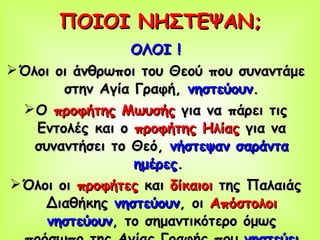ΠΟΙΟΙ ΝΗΣΤΕΨΑΝ; ΟΛΟΙ ! Όλοι οι άνθρωποι του Θεού που συναντάμε στην Αγία Γραφή,  νηστεύουν . Ο  προφήτης Μωυσής  για να πάρει τις Εντολές και ο  προφήτης Ηλίας  για να συναντήσει το Θεό,  νήστεψαν σαράντα ημέρες .   Όλοι οι  προφήτες  και  δίκαιοι  της Παλαιάς Διαθήκης  νηστεύουν , οι  Απόστολοι   νηστεύουν , το σημαντικότερο όμως πρόσωπο της Αγίας Γραφής που  νηστεύει  είναι  Ο ΙΔΙΟΣ Ο ΧΡΙΣΤΟΣ ! 