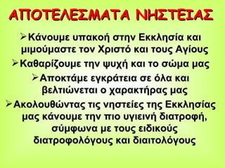 ΑΠΟΤΕΛΕΣΜΑΤΑ ΝΗΣΤΕΙΑΣ   Κάνουμε υπακοή στην Εκκλησία και μιμούμαστε τον Χριστό και τους Αγίους Καθαρίζουμε την ψυχή και το σώμα μας Αποκτάμε εγκράτεια σε όλα και βελτιώνεται ο χαρακτήρας μας Ακολουθώντας τις νηστείες της Εκκλησίας μας κάνουμε την πιο υγιεινή διατροφή, σύμφωνα με τους ειδικούς διατροφολόγους και διαιτολόγους 