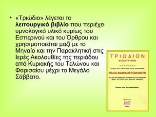 «Τριώδιο» λέγεται το  λειτουργικό βιβλίο  που περιέχει υμνολογικό υλικό κυρίως του Εσπερινού και του Όρθρου και χρησιμοποιείται μαζί με το Μηναίο και την Παρακλητική στις Ιερές Ακολουθίες της περιόδου από Κυριακής του Τελώνου και Φαρισαίου μέχρι το Μεγάλο Σάββατο.  
