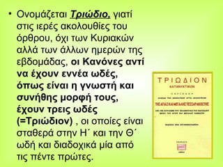 Ονομάζεται  Τριώδιο,  γιατί στις ιερές ακολουθίες του όρθρου, όχι των Κυριακών αλλά των άλλων ημερών της εβδομάδας,  οι Kανόνες αντί να έχουν εννέα ωδές, όπως είναι η γνωστή και συνήθης μορφή τους, έχουν τρεις ωδές (=Τριώδιον)  , οι οποίες είναι σταθερά στην Η΄ και την Θ΄ ωδή και διαδοχικά μία από τις πέντε πρώτες.  