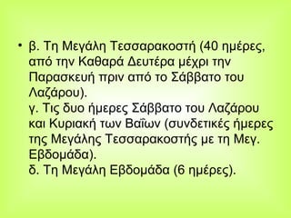 β. Τη Μεγάλη Τεσσαρακοστή (40 ημέρες, από την Καθαρά Δευτέρα μέχρι την Παρασκευή πριν από το Σάββατο του Λαζάρου).  γ. Τις δυο ήμερες Σάββατο του Λαζάρου και Κυριακή των Βαΐων (συνδετικές ήμερες της Μεγάλης Τεσσαρακοστής με τη Μεγ. Εβδομάδα).  δ. Τη Μεγάλη Εβδομάδα (6 ημέρες).  
