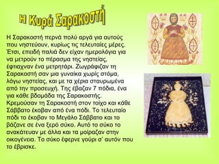 Η Σαρακοστή περνά πολύ αργά για αυτούς που νηστεύουν, κυρίως τις τελευταίες μέρες. Έτσι, επειδή παλιά δεν είχαν ημερολόγια για να μετρούν το πέρασμα της νηστείας, έφτιαχναν ένα μετρητάρι. Ζωγράφιζαν τη Σαρακοστή σαν μια γυναίκα χωρίς στόμα, λόγω νηστείας, και με τα χέρια σταυρωμένα από την προσευχή. Της έβαζαν 7 πόδια, ένα για κάθε βδομάδα της Σαρακοστής. Κρεμούσαν τη Σαρακοστή στον τοίχο και κάθε Σάββατο έκοβαν από ένα πόδι. Το τελευταίο πόδι το έκοβαν το Μεγάλο Σάββατο και το βάζανε σε ένα ξερό σύκο. Αυτό το σύκο το ανακάτευαν με άλλα και τα μοίραζαν στην οικογένεια. Το σύκο έφερνε γούρι σ’ αυτόν που το έβρισκε. Η Κυρά Σαρακοστή 